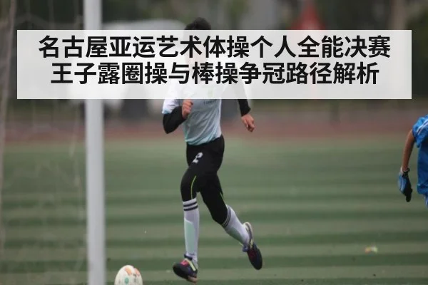 名古屋亚运艺术体操个人全能决赛王子露圈操与棒操争冠路径解析