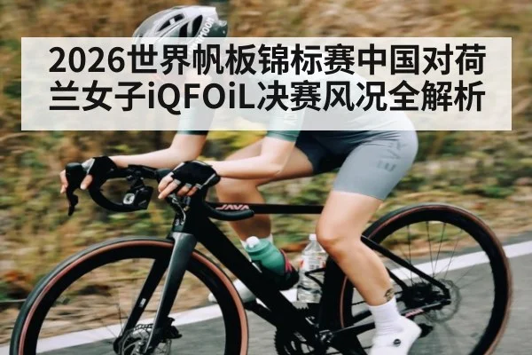2026世界帆板锦标赛中国对荷兰女子iQFOiL决赛风况全解析
