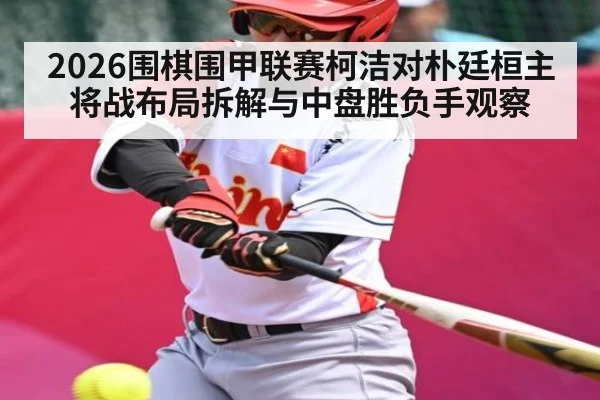2026围棋围甲联赛柯洁对朴廷桓主将战布局拆解与中盘胜负手观察