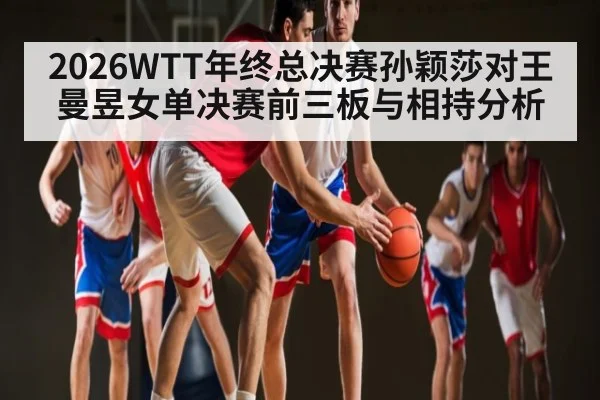 2026WTT年终总决赛孙颖莎对王曼昱女单决赛前三板与相持分析